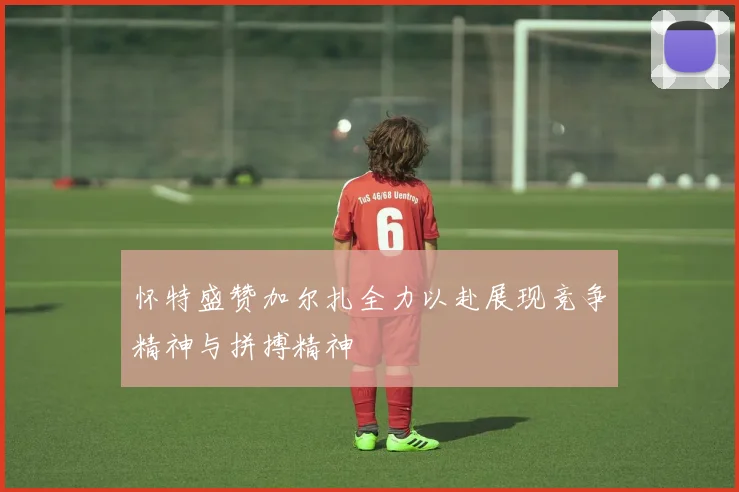 怀特盛赞加尔扎全力以赴展现竞争精神与拼搏精神