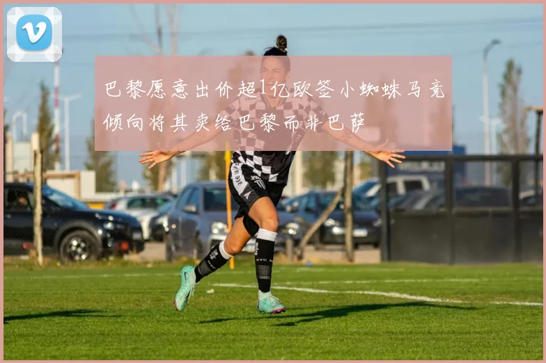 巴黎愿意出价超1亿欧签小蜘蛛马竞倾向将其卖给巴黎而非巴萨