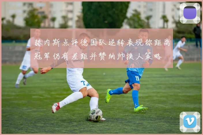 赫内斯点评德国队逆转表现称距离冠军仍有差距并赞纳帅换人策略