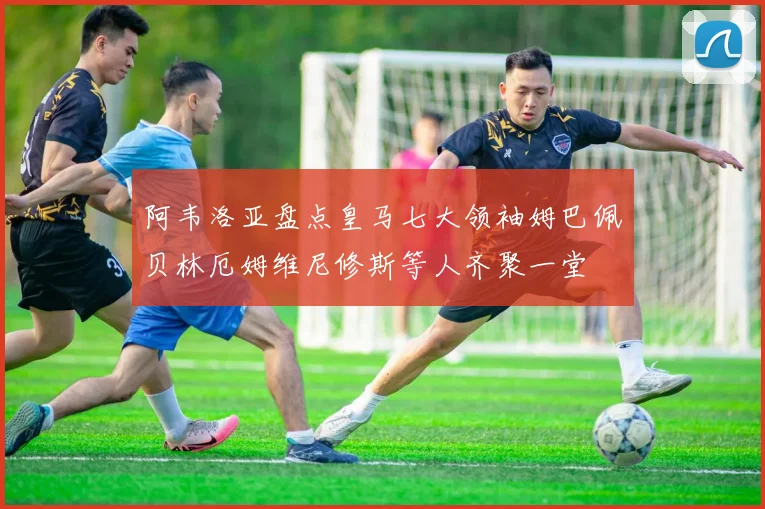 阿韦洛亚盘点皇马七大领袖姆巴佩贝林厄姆维尼修斯等人齐聚一堂
