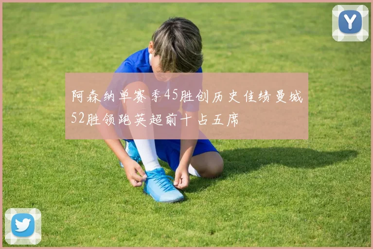 阿森纳单赛季45胜创历史佳绩曼城52胜领跑英超前十占五席