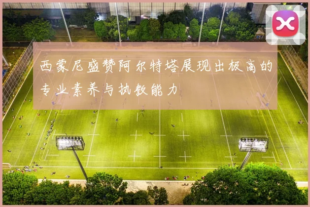 西蒙尼盛赞阿尔特塔展现出极高的专业素养与执教能力