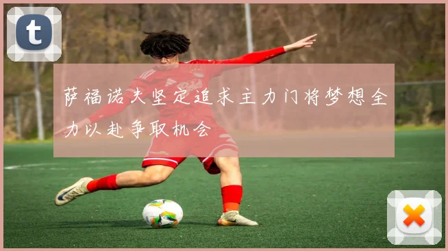 萨福诺夫坚定追求主力门将梦想全力以赴争取机会