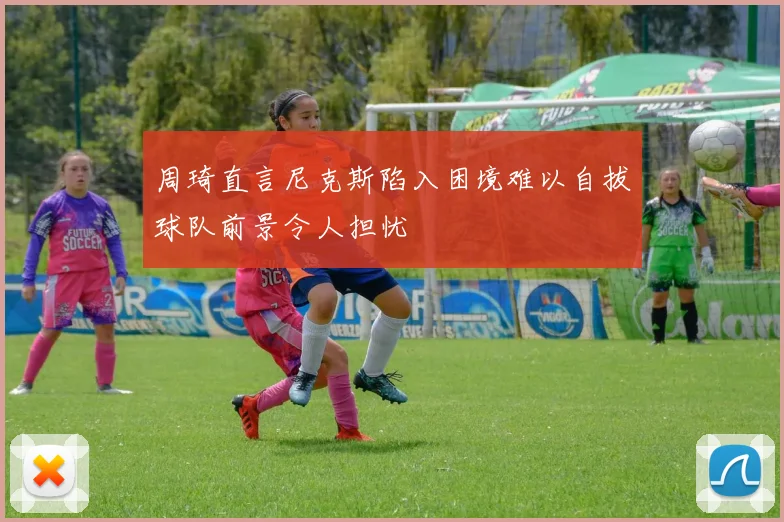 周琦直言尼克斯陷入困境难以自拔球队前景令人担忧
