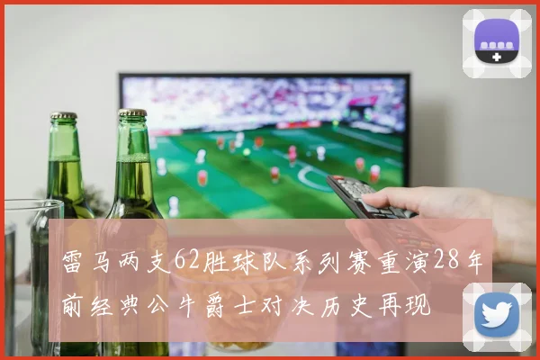 雷马两支62胜球队系列赛重演28年前经典公牛爵士对决历史再现