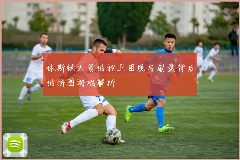 休斯顿火箭的控卫困境与崩盘背后的拼图游戏解析