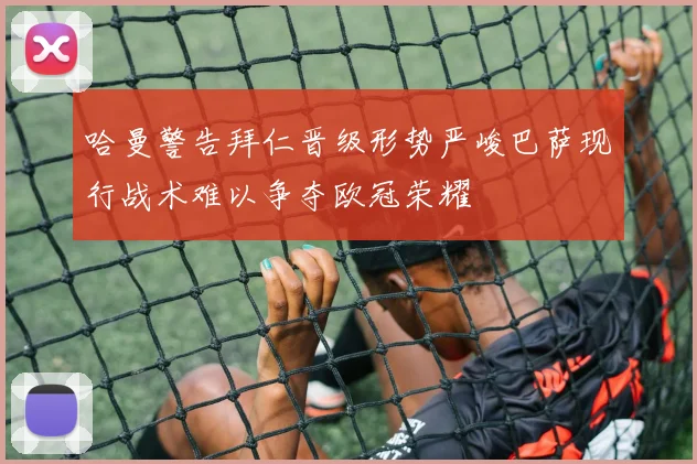 哈曼警告拜仁晋级形势严峻巴萨现行战术难以争夺欧冠荣耀
