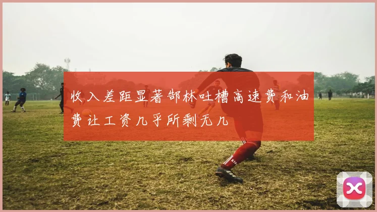 收入差距显著郜林吐槽高速费和油费让工资几乎所剩无几
