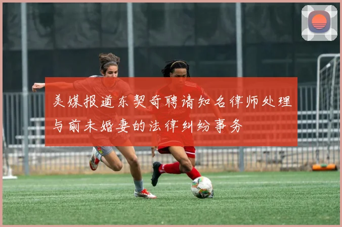 美媒报道东契奇聘请知名律师处理与前未婚妻的法律纠纷事务