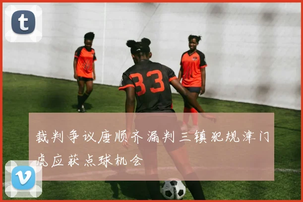 裁判争议唐顺齐漏判三镇犯规津门虎应获点球机会
