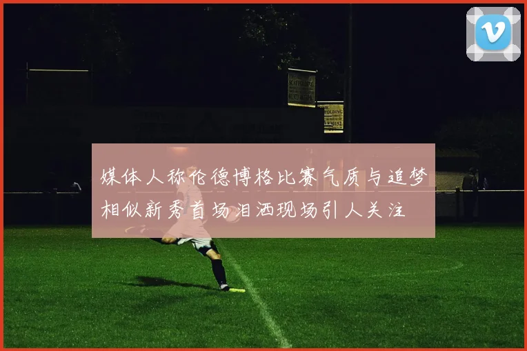 媒体人称伦德博格比赛气质与追梦相似新秀首场泪洒现场引人关注