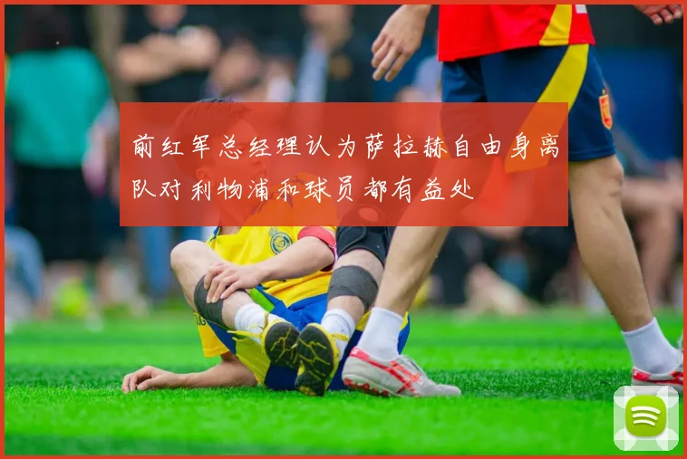 前红军总经理认为萨拉赫自由身离队对利物浦和球员都有益处