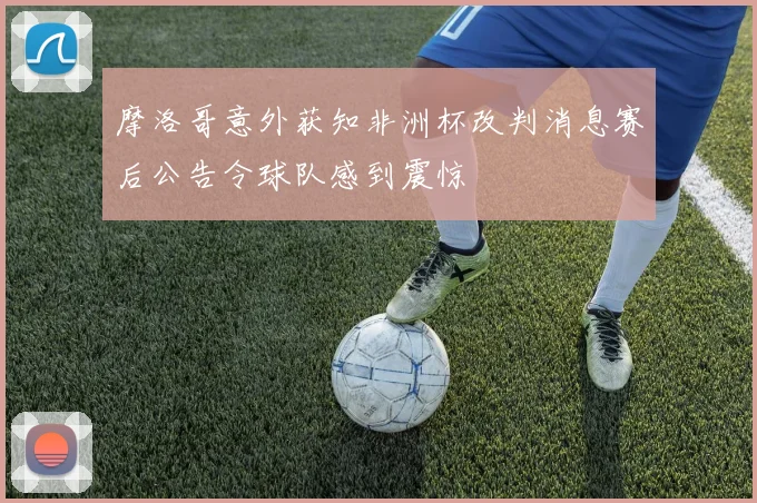 摩洛哥意外获知非洲杯改判消息赛后公告令球队感到震惊