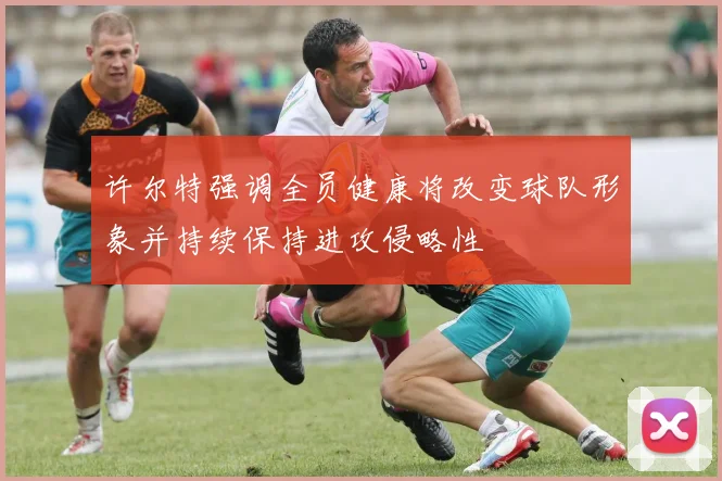 许尔特强调全员健康将改变球队形象并持续保持进攻侵略性