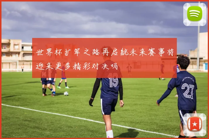 世界杯扩军之路再启航未来赛事将迎来更多精彩对决吗