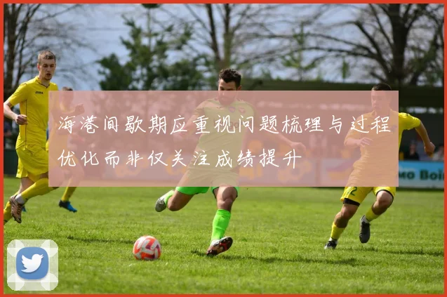 海港间歇期应重视问题梳理与过程优化而非仅关注成绩提升