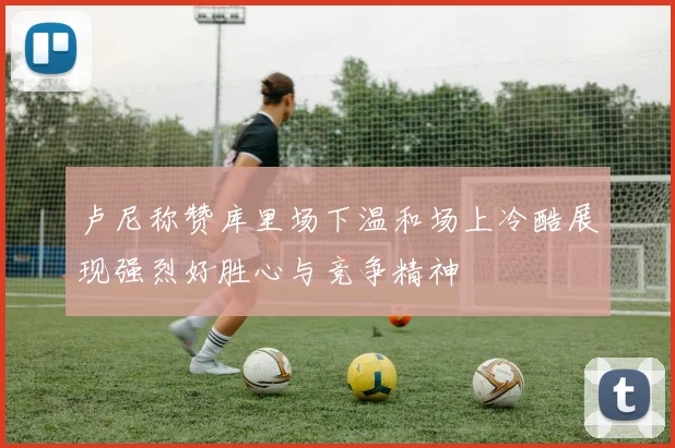 卢尼称赞库里场下温和场上冷酷展现强烈好胜心与竞争精神